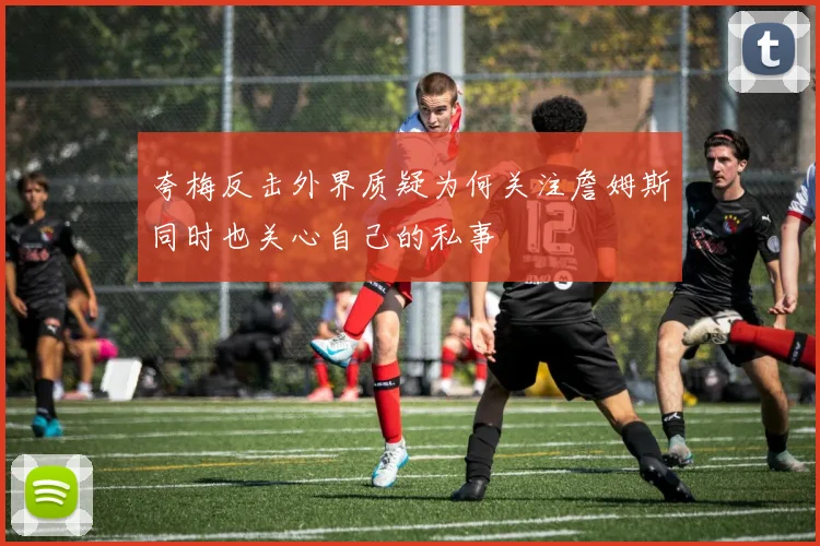 夸梅反击外界质疑为何关注詹姆斯同时也关心自己的私事