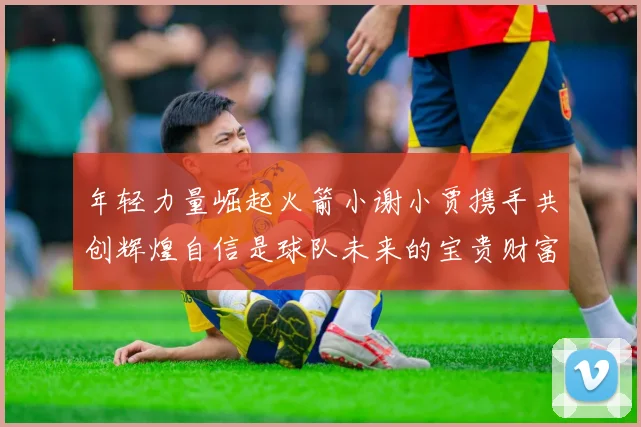 年轻力量崛起火箭小谢小贾携手共创辉煌自信是球队未来的宝贵财富