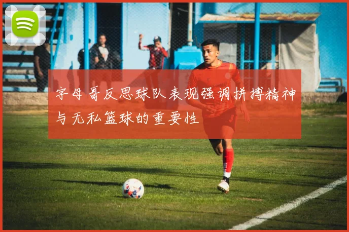 字母哥反思球队表现强调拼搏精神与无私篮球的重要性