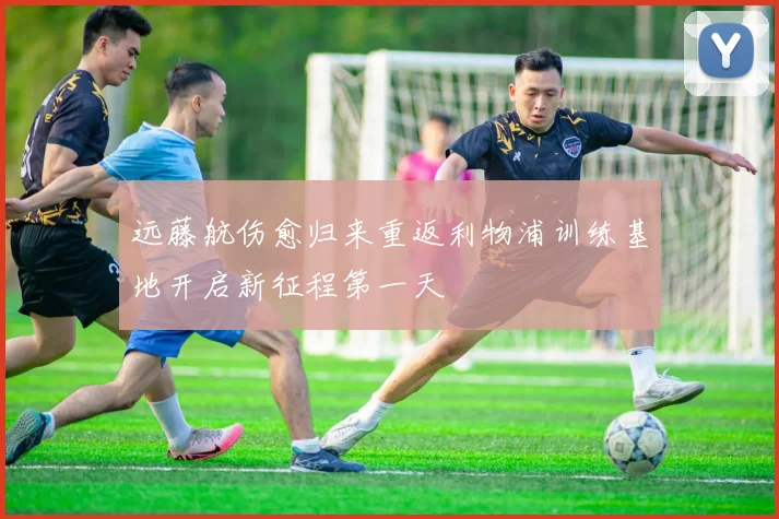 远藤航伤愈归来重返利物浦训练基地开启新征程第一天
