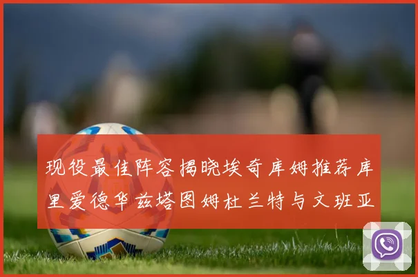 现役最佳阵容揭晓埃奇库姆推荐库里爱德华兹塔图姆杜兰特与文班亚马