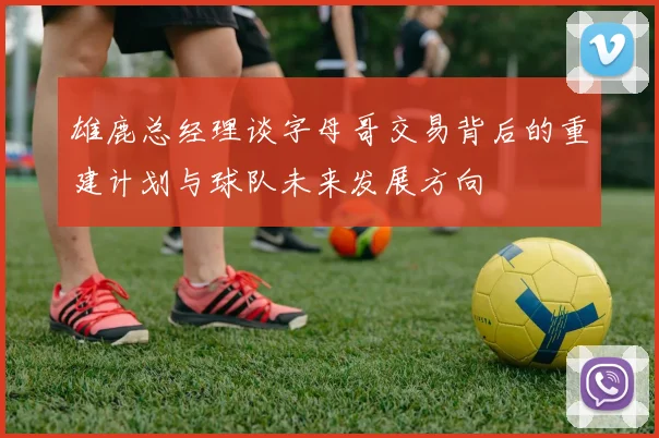 雄鹿总经理谈字母哥交易背后的重建计划与球队未来发展方向