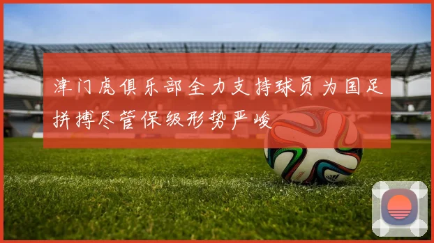 津门虎俱乐部全力支持球员为国足拼搏尽管保级形势严峻