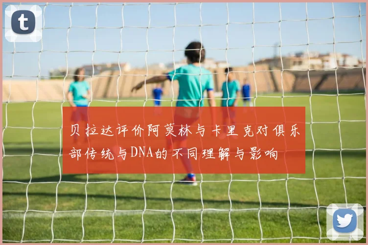 贝拉达评价阿莫林与卡里克对俱乐部传统与DNA的不同理解与影响