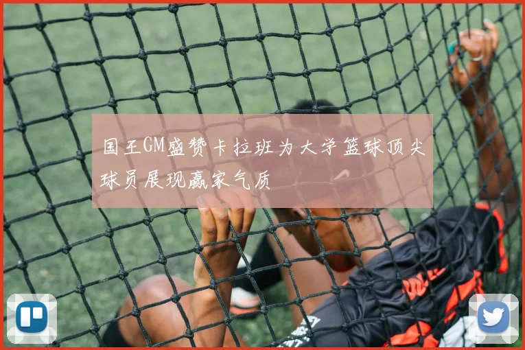 国王GM盛赞卡拉班为大学篮球顶尖球员展现赢家气质