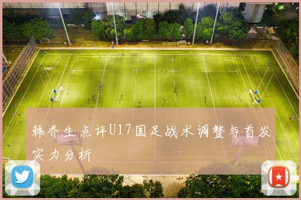 韩乔生点评U17国足战术调整与首发实力分析