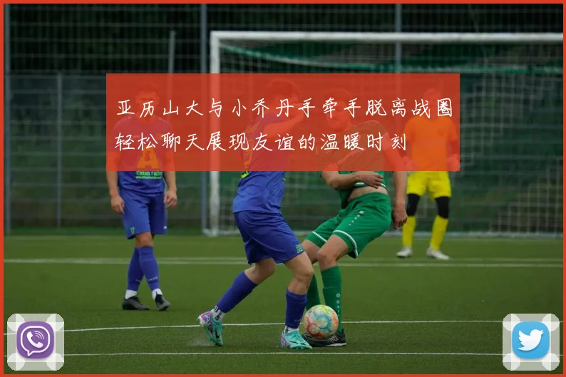 亚历山大与小乔丹手牵手脱离战圈轻松聊天展现友谊的温暖时刻