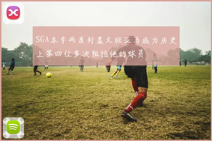 SGA本季两度封盖文班亚马成为历史上第四位多次阻挡他的球员