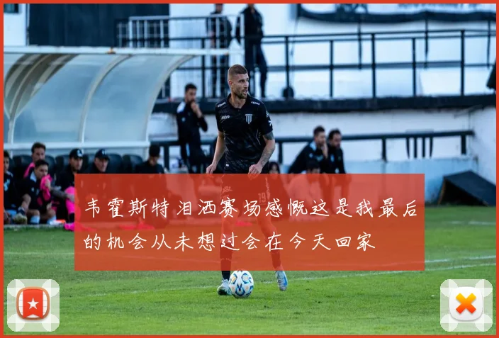 韦霍斯特泪洒赛场感慨这是我最后的机会从未想过会在今天回家