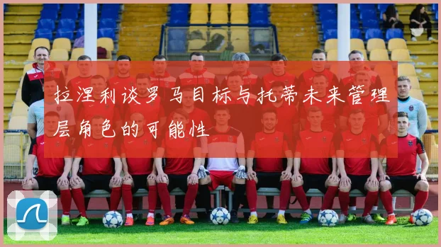 拉涅利谈罗马目标与托蒂未来管理层角色的可能性