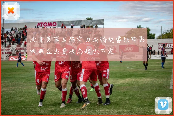 北京男篮后场实力减弱赵睿缺阵影响明显杰曼状态起伏不定