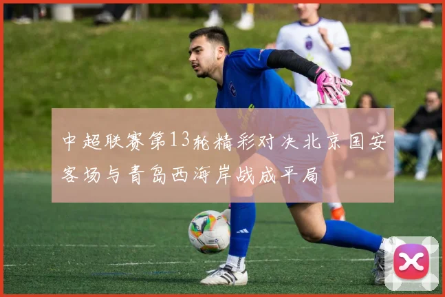 中超联赛第13轮精彩对决北京国安客场与青岛西海岸战成平局