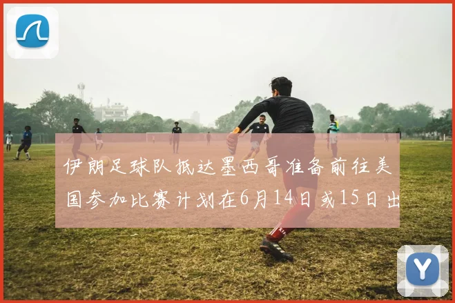 伊朗足球队抵达墨西哥准备前往美国参加比赛计划在6月14日或15日出发