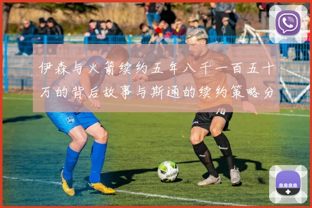 伊森与火箭续约五年八千一百五十万的背后故事与斯通的续约策略分析