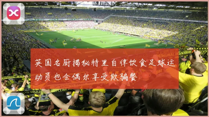 英国名厨揭秘特里自律饮食足球运动员也会偶尔享受欺骗餐