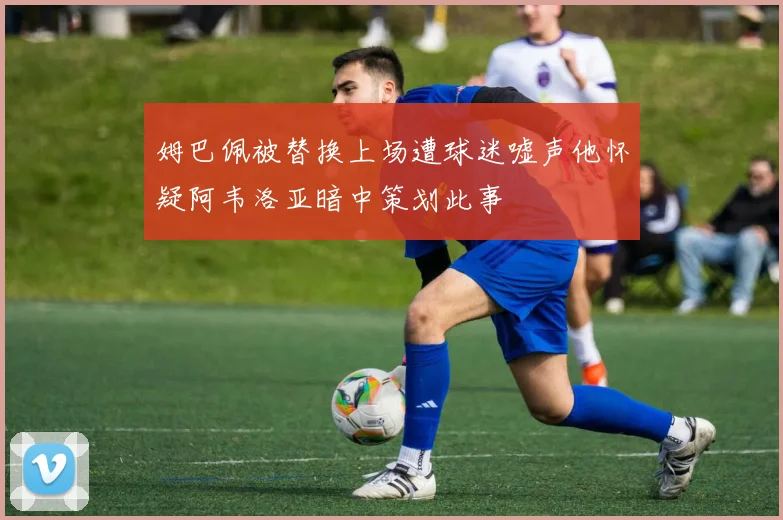 姆巴佩被替换上场遭球迷嘘声他怀疑阿韦洛亚暗中策划此事