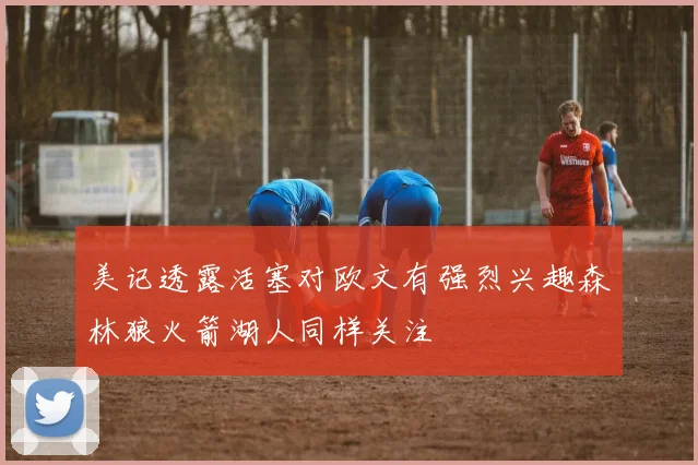 美记透露活塞对欧文有强烈兴趣森林狼火箭湖人同样关注