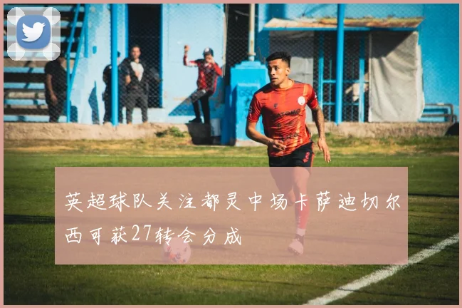 英超球队关注都灵中场卡萨迪切尔西可获27转会分成