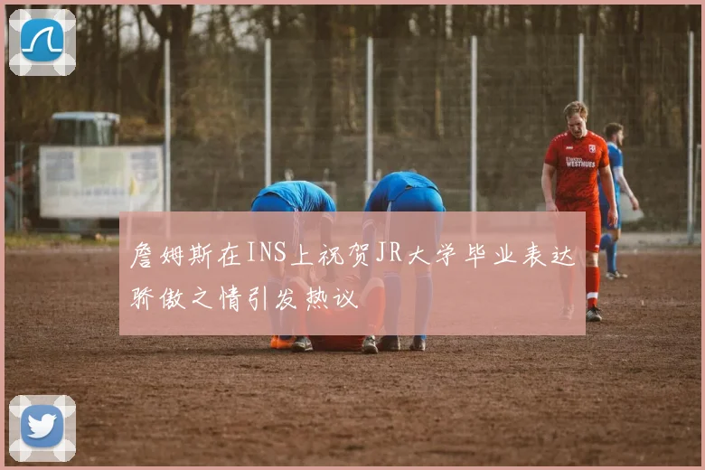 詹姆斯在INS上祝贺JR大学毕业表达骄傲之情引发热议