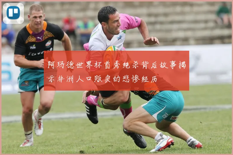阿玛德世界杯首秀绝杀背后故事揭示非洲人口贩卖的悲惨经历