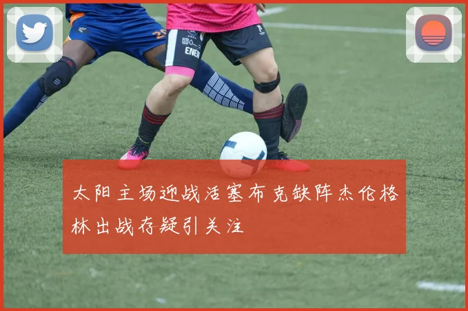 太阳主场迎战活塞布克缺阵杰伦格林出战存疑引关注