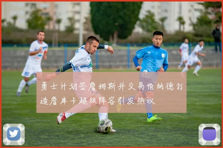勇士计划签詹姆斯并交易伦纳德打造詹库卡超级阵容引发热议
