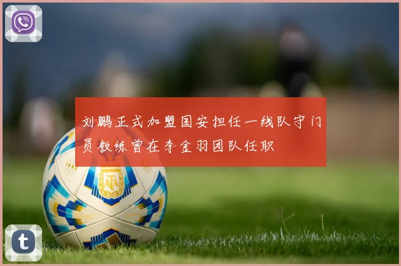 刘鹏正式加盟国安担任一线队守门员教练曾在李金羽团队任职