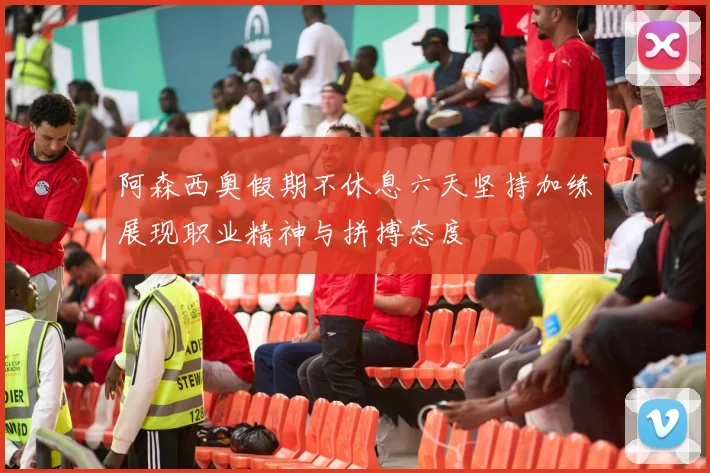 阿森西奥假期不休息六天坚持加练展现职业精神与拼搏态度