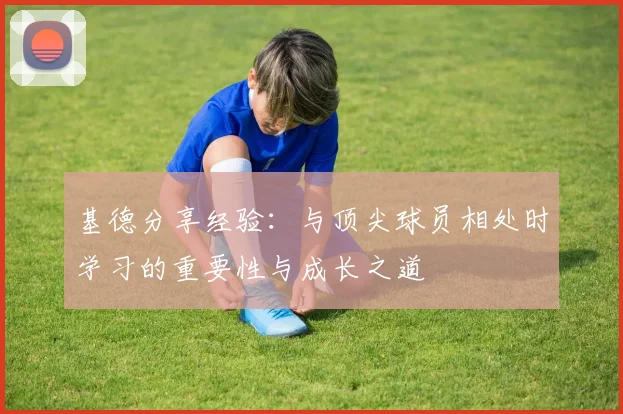 基德分享经验：与顶尖球员相处时学习的重要性与成长之道
