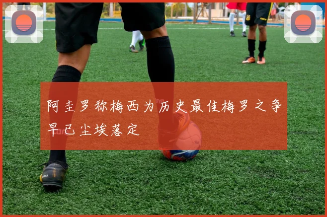 阿圭罗称梅西为历史最佳梅罗之争早已尘埃落定